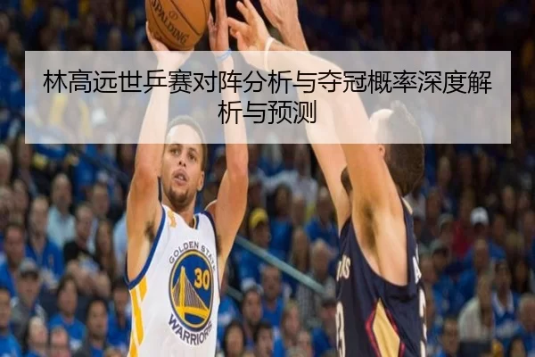 林高远世乒赛对阵分析与夺冠概率深度解析与预测